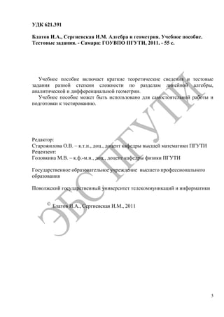 3
УДК 621.391
Блатов И.А., Сергиевская И.М. Алгебра и геометрия. Учебное пособие.
Тестовые задания. - Самара: ГОУВПО ПГУТИ, 2011. - 55 с.
Учебное пособие включает краткие теоретические сведения и тестовые
задания разной степени сложности по разделам линейной алгебры,
аналитической и дифференциальной геометрии.
Учебное пособие может быть использовано для самостоятельной работы и
подготовки к тестированию.
Редактор:
Старожилова О.В. – к.т.н., доц., доцент кафедры высшей математики ПГУТИ
Рецензент:
Головкина М.В. – к.ф.-м.н., доц., доцент кафедры физики ПГУТИ
Государственное образовательное учреждение высшего профессионального
образования
Поволжский государственный университет телекоммуникаций и информатики
Блатов И.А., Сергиевская И.М., 2011
Copyright ОАО «ЦКБ «БИБКОМ» & ООО «Aгентство Kнига-Cервис»
 