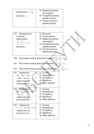 31
уравнением
2
2
x
z ,
является…
3) Параболическим
цилиндром.
4) Гиперболическим
параболоидом.
5) Эллиптическим
параболоидом.
159. Поверхность,
заданная
уравнением
2 2
2
1
2 3
x y
z ,
является…
1) Конусом.
2) Эллипсоидом.
3) Параболическим
цилиндром.
4) Гиперболическим
параболоидом.
5) Эллиптическим
параболоидом.
160. Расстояние между фокусами эллипса
2 2
1
25 9
x y
…
161. Расстояние между фокусами эллипса
2 2
1
25 16
x y
…
162. Расстояние между фокусами гиперболы
2 2
1
16 9
x y
…
163. Уравнение
2 2
9 25 18
100 316 0
x y x
y
определяет на
плоскости Oxy …
1) Эллипс.
2) Окружность.
3) Гиперболу.
4) Параболу.
5) Пару прямых.
164. Уравнение
2 2
5 6 10 12
31 0
x y x y
определяет на
плоскости Oxy …
1) Эллипс.
2) Окружность.
3) Гиперболу.
4) Параболу.
5) Пару прямых.
165. Уравнение
2 2
4 6 5 0x y x y
определяет на
плоскости Oxy …
1) Эллипс.
2) Окружность.
3) Гиперболу.
4) Параболу.
5) Пару прямых.
Copyright ОАО «ЦКБ «БИБКОМ» & ООО «Aгентство Kнига-Cервис»
 