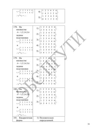 34
2
1 2 3 4 5 6
3 2 4 1 6 5
s
. 1 2*s s …
4)
1 2 3 4 5 6
1 4 5 3 2 6
.
5)
1 2 3 4 5 6
6 4 1 3 2 5
178. На
множестве
1,2,3,4,5,6A
заданы
подстановки
1
1 2 3 4 5 6
2 5 3 6 4 1
s
и
2
1 2 3 4 5 6
6 2 4 1 5 3
s
. 1 2*s s …
1)
1 2 3 4 5 6
2 5 4 3 6 1
.
2)
1 2 3 4 5 6
5 4 1 2 3 6
.
3)
1 2 3 4 5 6
5 2 1 3 4 6
.
4)
1 2 3 4 5 6
1 4 5 3 2 6
.
5)
1 2 3 4 5 6
5 4 1 3 2 6
.
179. На
множестве
1,2,3,4,5,6A
заданы
подстановки
1
1 2 3 4 5 6
5 2 4 6 3 1
s
и
2
1 2 3 4 5 6
1 2 4 6 5 3
s
. 1 2*s s …
1)
1 2 3 4 5 6
1 4 5 3 2 6
.
2)
1 2 3 4 5 6
2 5 4 3 6 1
.
3)
1 2 3 4 5 6
5 2 1 3 4 6
.
4)
1 2 3 4 5 6
5 2 6 3 4 1
.
5)
1 2 3 4 5 6
5 4 1 3 2 6
.
180. На
множестве
1,2,3,4,5,6A
заданы
подстановки
1
1 2 3 4 5 6
1 2 3 6 4 5
s
и
2
1 2 3 4 5 6
6 5 4 3 2 1
s
. 1 2*s s …
1)
1 2 3 4 5 6
1 4 5 3 2 6
.
2)
1 2 3 4 5 6
2 5 4 3 6 1
.
3)
1 2 3 4 5 6
6 5 4 1 3 2
.
181. Квадратичная
форма
1) Положительно
определенной.
Copyright ОАО «ЦКБ «БИБКОМ» & ООО «Aгентство Kнига-Cервис»
 
