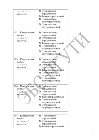 35
2 2
2x xy y
является…
2) Отрицательно
определенной.
3) Знаконеопределенной.
4) Положительно
полуопределенной.
5) Отрицательно
полуопределенной.
182. Квадратичная
форма
2 2
2x xy y
является…
1) Положительно
определенной.
2) Отрицательно
определенной.
3) Знаконеопределенной.
4) Положительно
полуопределенной.
5) Отрицательно
полуопределенной.
183. Квадратичная
форма
2 2
x xy y
является…
1) Положительно
определенной.
2) Отрицательно
определенной.
3) Знаконеопределенной.
4) Положительно
полуопределенной.
5) Отрицательно
полуопределенной.
184. Квадратичная
форма
2 2
2 2 2x xy y
является…
1) Положительно
определенной.
2) Отрицательно
определенной.
3) Знаконеопределенной.
4) Положительно
полуопределенной.
5) Отрицательно
полуопределенной.
185. Квадратичная
форма
2 2
4 3x xy y
является…
1) Положительно
определенной.
2) Отрицательно
определенной.
3) Знаконеопределенной.
Copyright ОАО «ЦКБ «БИБКОМ» & ООО «Aгентство Kнига-Cервис»
 