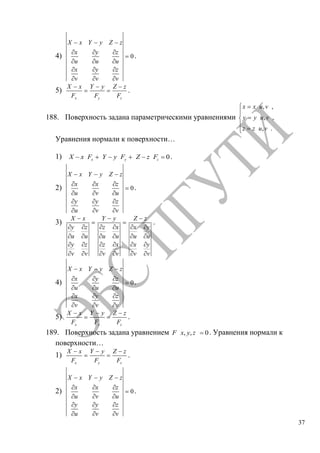37
4) 0
X x Y y Z z
x y z
u u u
x y z
v v v
.
5)
x
X x
F y
Y y
F z
Z z
F
.
188. Поверхность задана параметрическими уравнениями
, ,
, ,
, .
x x u v
y y u v
z z u v
Уравнения нормали к поверхности…
1) 0x y zX x F Y y F Z z F .
2) 0
X x Y y Z z
x x z
u v u
y y z
u v v
.
3)
X x
y z
u u
y z
v v
Y y
z x
u u
z x
v v
Z z
x y
u u
x y
v v
.
4) 0
X x Y y Z z
x y z
u u u
x y z
v v v
.
5)
x
X x
F y
Y y
F z
Z z
F
.
189. Поверхность задана уравнением , , 0F x y z . Уравнения нормали к
поверхности…
1)
x
X x
F y
Y y
F z
Z z
F
.
2) 0
X x Y y Z z
x x z
u v u
y y z
u v v
.
Copyright ОАО «ЦКБ «БИБКОМ» & ООО «Aгентство Kнига-Cервис»
 