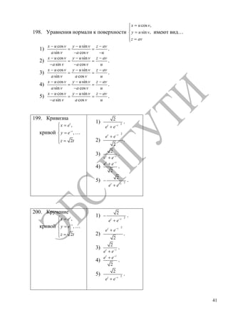 41
198. Уравнения нормали к поверхности
cos ,
sin ,
x u v
y u v
z av
имеют вид…
1)
cos sin
sin cos
x u v y u v z av
a v a v u
.
2)
cos sin
sin cos
x u v y u v z av
a v a v u
.
3)
cos sin
sin cos
x u v y u v z av
a v a v u
.
4)
cos sin
sin cos
x u v y u v z av
a v a v u
.
5)
cos sin
sin cos
x u v y u v z av
a v a v u
.
199. Кривизна
кривой
,
,
2
t
t
x e
y e
z t
…
1) 2
2
t t
e e
.
2)
2
2
t t
e e
.
3)
2
t t
e e
.
4)
2
t t
e e
.
5) 2
2
t t
e e
.
200. Кручение
кривой
,
,
2
t
t
x e
y e
z t
…
1) 2
2
t t
e e
.
2)
2
2
t t
e e
.
3)
2
t t
e e
.
4)
2
t t
e e
.
5) 2
2
t t
e e
.
Copyright ОАО «ЦКБ «БИБКОМ» & ООО «Aгентство Kнига-Cервис»
 
