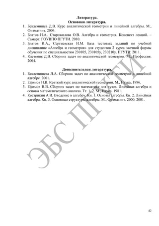 42
Литература.
Основная литература.
1. Беклемишев Д.В. Курс аналитической геометрии и линейной алгебры. М.,
Физматлит. 2004.
2. Блатов И.А., Старожилова О.В. Алгебра и геометрия. Конспект лекций. –
Самара: ГОУВПО ПГУТИ. 2010.
3. Блатов И.А., Сергиевская И.М. База тестовых заданий по учебной
дисциплине «Алгебра и геометрия» для студентов 2 курса заочной формы
обучения по специальностям 230105, 230105у, 230210у. ПГУТИ, 2011.
4. Клетеник Д.В. Сборник задач по аналитической геометрии. М., Профессия.
2004.
Дополнительная литература.
1. Беклемишева Л.А. Сборник задач по аналитической геометрии и линейной
алгебре. 2001.
2. Ефимов Н.В. Краткий курс аналитической геометрии. М., Наука, 1986.
3. Ефимов Н.В. Сборник задач по математике для вузов. Линейная алгебра и
основы математического анализа. Тт. 1, 2. М., Наука. 1981.
4. Кострикин А.И. Введение в алгебру. Кн. 1. Основы алгебры. Кн. 2. Линейная
алгебра. Кн. 3. Основные структуры алгебры. М., Физматлит. 2000, 2001.
Copyright ОАО «ЦКБ «БИБКОМ» & ООО «Aгентство Kнига-Cервис»
 