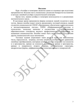 5
Введение
Курс «Алгебра и геометрия» является одним из основных при подготовке
программистов. Большая часть специальных дисциплин базируется на понятиях
и методах линейной алгебры и аналитической геометрии.
Кроме того, знания алгебры и геометрии используются и в дисциплинах
математического цикла.
В настоящее время применяются формы контроля знаний студентов в виде
тестов. Данное пособие может помочь организовать тестовый контроль знаний
студентов специальностей 230105 «Программное обеспечение вычислительных
и автоматизированных систем», 230201 «Информационные системы и
технологии», поскольку написано в соответствии с Государственным
образовательным стандартом высшего профессионального образования по
названным специальностям. Пособие может быть использовано и студентами
других специальностей в кусе математики.
Тестовые задания затрагивают такие разделы курса как комплексные
числа, определители, матрицы, системы линейных алгебраических уравнений,
линейные преобразования, векторная алгебра, системы координат на плоскости
и в пространстве, прямая на плоскости, плоскость и прямая в пространстве,
кривые и поверхности второго порядка, алгебраические структуры,
квадратичные формы, дифференциальная геометрия кривых и поверхностей.
Copyright ОАО «ЦКБ «БИБКОМ» & ООО «Aгентство Kнига-Cервис»
 