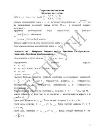 6
Теоретические сведения.
Комплексные числа.
Если 1 1 1z x iy , 2 2 2z x iy , то 1 1 2 21
2 2 2 2 2
x iy x iyz
z x iy x iy
.
Модуль комплексного числа z x iy вычисляется по формуле 2 2
x y (так
же вычисляется полярный радиус точки ,M x y в полярной системе
координат).
Аргумент комплексного числа вычисляется по формуле
, ( , ) в I и IV четверти,
, ( , ) во II и III четверти.
y
arctg x y
x
y
arctg x y
x
Тригонометрическая форма комплексного числа cos sinz i .
Показательная форма комплексного числа i
z e .
Определители. Матрицы. Решение систем линейных алгебраических
уравнений. Линейные преобразования.
Определитель второго порядка 11 12
11 22 12 21
21 22
a a
a a a a
a a
.
Определитель третьего порядка
11 12 13
21 22 23 11 22 33 12 23 31 21 32 13 13 22 31
31 32 33
12 21 33 23 32 11.
a a a
a a a a a a a a a a a a a a a
a a a
a a a a a a
Правило Крамера решения системы линейных алгебраических уравнений.
x
x , y
y , z
z , где - определитель системы, x - определитель
неизвестного x , y - определитель неизвестного y , z - определитель
неизвестного z .
Алгебраическое дополнение элемента ija матрицы A 1
i j
ij ijA M , где ijM -
минор элемента ija (получается из матрицы A вычеркиванием строки i и
столбца j ).
Пусть дана матрица ij m n
A a . Тогда элемент матрицы C A ij ijc a .
Пусть даны матрицы ij m n
A a , ij m n
B b . Тогда элемент матрицы C A B
ij ij ijc a b .
Пусть даны матрицы ij m k
A a , ij k n
B b . Тогда элемент матрицы C AB
1
k
ij ik kj
l
c a b .
Copyright ОАО «ЦКБ «БИБКОМ» & ООО «Aгентство Kнига-Cервис»
 
