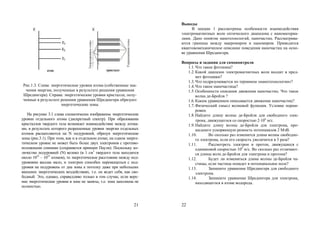 21
Рис.1.3. Слева: энергетические уровни атома (собственные зна-
чения энергии, полученные в результате решения уравнения
Шредингера). Справа: энергетические уровни кристалла, полу-
ченные в результате решения уравнения Шредингера образуют
энергетические зоны.
На рисунке 3.1 слева схематически изображены энергетические
уровни отдельного атома (дискретный спектр). При образовании
кристаллов твердого тела возникает взаимодействие между атома-
ми, в результате которого разрешенные уровни энергии отдельных
атомов расщепляются на N подуровней, образуя энергетические
зоны (рис.3.1). При этом, как и в отдельном атоме, на одном энерге-
тическом уровне не может быть более двух электронов с противо-
положными спинами (сохраняется принцип Паули). Поскольку ко-
личество подуровней (N) велико (в 1 см3
твердого тела находится
около 1022
– 1023
атомов), то энергетическое расстояние между под-
уровнями весьма мало, и электрон способен перемещаться с под-
уровня на подуровень от дна зоны к потолку даже при небольших
внешних энергетических воздействиях, т.е. он ведет себя, как сво-
бодный. Это, однако, справедливо только в том случае, если верх-
ние энергетические уровни в зоне не заняты, т.е. зона заполнена не
полностью.
22
Выводы
В лекции 1 рассмотрены особенности взаимодействия
электромагнитных волн оптического диапазона с наноматериа-
лами. Дано понятие нанотехнологий, наночастиц. Рассматрива-
ются границы между макромиром и наномиром. Приводится
квантовомеханическое описание поведения наночастиц на осно-
ве уравнения Шредингера.
Вопросы и задания для самоконтроля
1.1.Что такое фотоника?
1.2.Какой диапазон электромагнитных волн входит в пред-
мет фотоники?
1.3.Что подразумевается по термином «нанотехнологии»?
1.4.Что такое наночастица?
1.5.Особенности описания движения наночастиц. Что такое
волна де-Бройля ?
1.6.Каким уравнением описывается движение наночастиц?
1.7.Физический смысл волновой функции. Условие норми-
ровки.
1.8.Найдите длину волны де-Бройля для свободного элек-
трона, движущегося со скоростью 2106
м/с.
1.9.Найдите длину волны де-Бройля для электрона, про-
шедшего ускоряющую разность потенциалов 2 МэВ.
1.10. Во сколько раз изменится длина волны свободно-
го электрона, если его скорость увеличится в 3 раза?
1.11. Рассмотреть электрон и протон, движущиеся с
одинаковой скоростью 104
м/с. Во сколько раз отличают-
ся длины волн де-Бройля для электрона и протона?
1.12. Будет ли изменяться длина волны де-Бройля ча-
стицы, если частица попадет в потенциальное поле?
1.13. Запишите уравнение Шредингера для свободного
электрона.
1.14. Запишите уравнение Шредингера для электрона,
находящегося в атоме водорода.
Copyright ОАО «ЦКБ «БИБКОМ» & ООО «Aгентство Kнига-Cервис»
 
