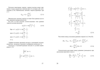27
Получено квантование энергии: энергия частицы может при-
нимать только дискретные значения (рис.2.3), которые даёт соот-
ношение (2.10). Минимальное значение энергия принимает при
n=1:
2
22
1min
2 lm
EE



. (2.11)
Минимальное значение энергии не может быть равным нулю в
силу принципа неопределённостей.
Из (2.9) и (2.10) получим соответствующие этим уровням
энергии волновые функции:
  







 x
l
n
Axn

 sin . (2.12)
При n=1:   





 x
l
Ax

 sin1 ;
при n=2:   





 x
l
Ax


2
sin2 ;
при n=3:   





 x
l
Ax


3
sin3 ;
и т.д.
Графики волновых функций частицы в одномерной потенци-
альной яме для разных значений n изображены на рисунке 2.4.
Амплитуду А волновой функции находим из условия норми-
ровки (1.15):
1
0
2

l
dx ;
1sin
0
22









l
dxx
l
n
A

;
28
12cos1
2
0
2














 
l
dxx
l
nA 
;
1
2
2
sin
2
0
2


















 









l
l
n
x
l
n
x
A


;
10
2
2
sin
2
2



















 









l
n
l
l
n
l
A


;
1
2
2
l
A
;
l
A
2
 . (2.13)
Расстояние между соседними уровнями энергии из (2.10) [35]:
  2
2
22
2
2
22
1
2
1
2
n
lm
n
lm
EEE nnn



 
 
,
 12
2 2
22


 n
lm
En

. (2.14)
Относительное расстояние между уровнями уменьшается при
увеличении квантового числа n:
0
2
1
2
12
2






nn
n
n
n
E
E
n
n
. (2.15)
Copyright ОАО «ЦКБ «БИБКОМ» & ООО «Aгентство Kнига-Cервис»
 