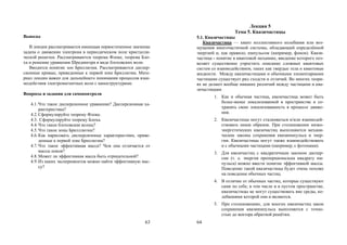 63
Выводы
В лекции рассматривается имеющая первостепенное значение
задача о движении электрона в периодическом поле кристалли-
ческой решетки. Рассматриваются теорема Флоке, теорема Бло-
ха и решение уравнения Шредингера в виде блоховских волн.
Вводится понятие зон Бриллюэна. Рассматриваются диспер-
сионные кривые, приведенные к первой зоне Бриллюэна. Мате-
риал лекции важен для дальнейшего понимания процессов взаи-
модействия электромагнитных волн с наноструктурами.
Вопросы и задания для самоконтроля
4.1.Что такое дисперсионное уравнение? Дисперсионная ха-
рактеристика?
4.2.Сформулируйте теорему Флоке.
4.3. Сформулируйте теорему Блоха.
4.4.Что такое блоховские волны?
4.5.Что такое зоны Брилллюэна?
4.6.Как нарисовать дисперсионные характеристики, приве-
денные к первой зоне Бриллюэна?
4.7.Что такое эффективная масса? Чем она отличается от
массы покоя?
4.8.Может ли эффективная масса быть отрицательной?
4.9.Из каких экспериментов можно найти эффективную мас-
су?
64
Лекция 5
Тема 5. Квазичастицы
5.1. Квазичастицы
Квазичастица — квант коллективного колебания или воз-
мущения многочастичной системы, обладающий определённой
энергией и, как правило, импульсом (например, фонон). Квази-
частица - понятие в квантовой механике, введение которого поз-
воляет существенно упростить описание сложных квантовых
систем со взаимодействием, таких как твердые тела и квантовые
жидкости. Между квазичастицами и обычными элементарными
частицами существует ряд сходств и отличий. Во многих теори-
ях не делают вообще никаких различий между частицами и ква-
зичастицами
1. Как и обычная частица, квазичастица может быть
более-менее локализованной в пространстве и со-
хранять свою локализованность в процессе движе-
ния.
2. Квазичастицы могут сталкиваться и/или взаимодей-
ствовать иным образом. При столкновении низко-
энергетических квазичастиц выполняются механи-
ческие законы сохранения квазиимпульса и энер-
гии. Квазичастицы могут также взаимодействовать
и с обычными частицами (например, с фотонами).
3. Для квазичастиц с квадратичным законом диспер-
сии (т. е. энергия пропорциональна квадрату им-
пульса) можно ввести понятие эффективной массы.
Поведение такой квазичастицы будет очень похоже
на поведение обычных частиц.
4. В отличие от обычных частиц, которые существуют
сами по себе, в том числе и в пустом пространстве,
квазичастицы не могут существовать вне среды, ко-
лебаниями которой они и являются.
5. При столкновениях, для многих квазичастиц закон
сохранения квазиимпульса выполняется с точно-
стью до вектора обратной решётки.
Copyright ОАО «ЦКБ «БИБКОМ» & ООО «Aгентство Kнига-Cервис»
 