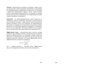 143
Экситон - квазичастица, состоящая из электрона и дырки. Экси-
тон представляет собой электронное возбуждение в диэлектрике
или полупроводнике, мигрирующее по кристаллу и не связанное
с переносом электрического заряда и массы. Экситон можно
считать элементарной квазичастицей в тех явлениях, в которых
он выступает как целое образование, не подвергающееся воздей-
ствиям, способным его разрушить.
Эпитаксия - это ориентированный рост одного кристалла на
поверхности другого (подложки). Различают гетероэпитаксию,
когда вещества подложки и нарастающего кристалла различны
(процесс возможен только для химически не взаимодействую-
щих веществ, например так изготавливают интегральные преоб-
разователи со структурой кремний на сапфире), и гомоэпитак-
сию, когда они одинаковы. Эпитаксия особенно легко осуществ-
ляется, если различие постоянных решёток не превышает 10 %.
Эффективная масса - динамическая масса частицы, которая
появляется при движении частицы в периодическом потенциале
кристалла. Можно показать, что электроны и дырки в кристалле
двигаются в электрическом поле кристалла так, как если бы они
свободно двигались в вакууме, но с некой эффективной массой.
Эффективная масса находится по формуле,
1
2
2
2*










dk
d
m


где  - энергия частицы, k – волновое число. Эффективную
массу часто выражают единицах массы покоя электрона me
144
Copyright ОАО «ЦКБ «БИБКОМ» & ООО «Aгентство Kнига-Cервис»
 