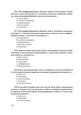 100
526. Метаморфизированные боковые побеги, обладающие способ-
ностью к длительному росту, с зелеными плоскими длинными стебля-
ми, выполняющими функции листьев, называются ...
а) кладодиями
б) клубнелуковицами
в) корневищами
г) филлодиями
д) клубнями
527. Метаморфизированные боковые побеги, имеющие ограничен-
ный рост, с зелеными плоскими короткими стеблями, часто конфигу-
рацией сходные с листьями, называются ...
а) кладодиями
б) клубнелуковицами
в) корневищами
г) филлокладиями
д) клубнями
528. Многолетний подземный побег, являющийся органом возоб-
новления и вегетативного размножения, а также вместилищем запас-
ных веществ, называется ...
а) филлодием
б) корневищем
в) кладодием
г) либриформом
д) филлокладием
529. Когда подземный побег после отмирания листьев втягивается
в почву придаточными корнями, возникшее корневище называется ...
а) простым
б) верховым
в) эпигеогенным
г) низовым
д) гипогеогенным
530. Если побег начинает рост под землей, имея лишь чешуевидные
листья, и первый участок растущего побега становится корневищем,
не проходя в онтогенезе фазы ассимилирующего побега, то такое кор-
невище называется ...
а) простым
б) верховым
в) эпигеогенным
Copyright ОАО «ЦКБ «БИБКОМ» & ООО «Aгентство Kнига-Cервис»
 