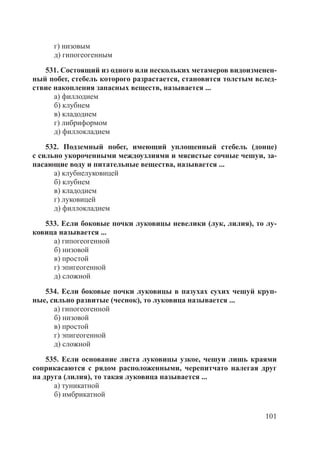 101
г) низовым
д) гипогеогенным
531. Состоящий из одного или нескольких метамеров видоизменен-
ный побег, стебель которого разрастается, становится толстым вслед-
ствие накопления запасных веществ, называется ...
а) филлодием
б) клубнем
в) кладодием
г) либриформом
д) филлокладием
532. Подземный побег, имеющий уплощенный стебель (донце)
с сильно укороченными междоузлиями и мясистые сочные чешуи, за-
пасающие воду и питательные вещества, называется ...
а) клубнелуковицей
б) клубнем
в) кладодием
г) луковицей
д) филлокладием
533. Если боковые почки луковицы невелики (лук, лилия), то лу-
ковица называется ...
а) гипогеогенной
б) низовой
в) простой
г) эпигеогенной
д) сложной
534. Если боковые почки луковицы в пазухах сухих чешуй круп-
ные, сильно развитые (чеснок), то луковица называется ...
а) гипогеогенной
б) низовой
в) простой
г) эпигеогенной
д) сложной
535. Если основание листа луковицы узкое, чешуи лишь краями
соприкасаются с рядом расположенными, черепитчато налегая друг
на друга (лилия), то такая луковица называется ...
а) туникатной
б) имбрикатной
Copyright ОАО «ЦКБ «БИБКОМ» & ООО «Aгентство Kнига-Cервис»
 