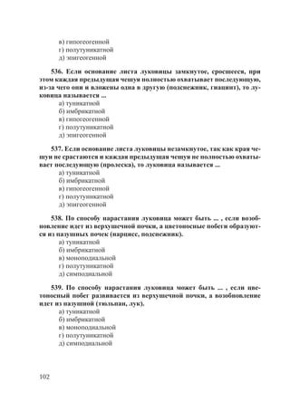 102
в) гипогеогенной
г) полутуникатной
д) эпигеогенной
536. Если основание листа луковицы замкнутое, сросшееся, при
этом каждая предыдущая чешуя полностью охватывает последующую,
из-за чего они и вложены одна в другую (подснежник, гиацинт), то лу-
ковица называется ...
а) туникатной
б) имбрикатной
в) гипогеогенной
г) полутуникатной
д) эпигеогенной
537. Если основание листа луковицы незамкнутое, так как края че-
шуи не срастаются и каждая предыдущая чешуя не полностью охваты-
вает последующую (пролеска), то луковица называется ...
а) туникатной
б) имбрикатной
в) гипогеогенной
г) полутуникатной
д) эпигеогенной
538. По способу нарастания луковица может быть ... , если возоб-
новление идет из верхушечной почки, а цветоносные побеги образуют-
ся из пазушных почек (нарцисс, подснежник).
а) туникатной
б) имбрикатной
в) моноподиальной
г) полутуникатной
д) симподиальной
539. По способу нарастания луковица может быть ... , если цве-
тоносный побег развивается из верхушечной почки, а возобновление
идет из пазушной (тюльпан, лук).
а) туникатной
б) имбрикатной
в) моноподиальной
г) полутуникатной
д) симподиальной
Copyright ОАО «ЦКБ «БИБКОМ» & ООО «Aгентство Kнига-Cервис»
 