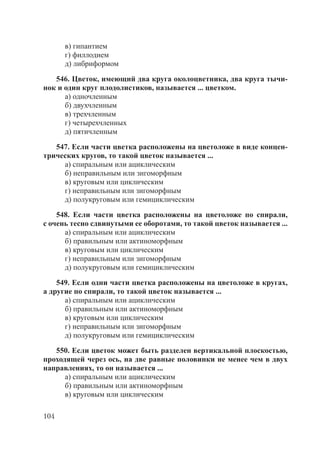 104
в) гипантием
г) филлодием
д) либриформом
546. Цветок, имеющий два круга околоцветника, два круга тычи-
нок и один круг плодолистиков, называется ... цветком.
а) одночленным
б) двухчленным
в) трехчленным
г) четырехчленных
д) пятичленным
547. Если части цветка расположены на цветоложе в виде концен-
трических кругов, то такой цветок называется ...
а) спиральным или ациклическим
б) неправильным или зигоморфным
в) круговым или циклическим
г) неправильным или зигоморфным
д) полукруговым или гемициклическим
548. Если части цветка расположены на цветоложе по спирали,
с очень тесно сдвинутыми ее оборотами, то такой цветок называется ...
а) спиральным или ациклическим
б) правильным или актиноморфным
в) круговым или циклическим
г) неправильным или зигоморфным
д) полукруговым или гемициклическим
549. Если одни части цветка расположены на цветоложе в кругах,
а другие по спирали, то такой цветок называется ...
а) спиральным или ациклическим
б) правильным или актиноморфным
в) круговым или циклическим
г) неправильным или зигоморфным
д) полукруговым или гемициклическим
550. Если цветок может быть разделен вертикальной плоскостью,
проходящей через ось, на две равные половинки не менее чем в двух
направлениях, то он называется ...
а) спиральным или ациклическим
б) правильным или актиноморфным
в) круговым или циклическим
Copyright ОАО «ЦКБ «БИБКОМ» & ООО «Aгентство Kнига-Cервис»
 