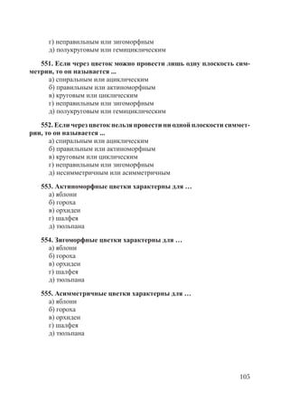 105
г) неправильным или зигоморфным
д) полукруговым или гемициклическим
551. Если через цветок можно провести лишь одну плоскость сим-
метрии, то он называется ...
а) спиральным или ациклическим
б) правильным или актиноморфным
в) круговым или циклическим
г) неправильным или зигоморфным
д) полукруговым или гемициклическим
552. Если через цветок нельзя провести ни одной плоскости симмет-
рии, то он называется ...
а) спиральным или ациклическим
б) правильным или актиноморфным
в) круговым или циклическим
г) неправильным или зигоморфным
д) несимметричным или асимметричным
553. Актиноморфные цветки характерны для …
а) яблони
б) гороха
в) орхидеи
г) шалфея
д) тюльпана
554. Зигоморфные цветки характерны для …
а) яблони
б) гороха
в) орхидеи
г) шалфея
д) тюльпана
555. Асимметричные цветки характерны для …
а) яблони
б) гороха
в) орхидеи
г) шалфея
д) тюльпана
Copyright ОАО «ЦКБ «БИБКОМ» & ООО «Aгентство Kнига-Cервис»
 