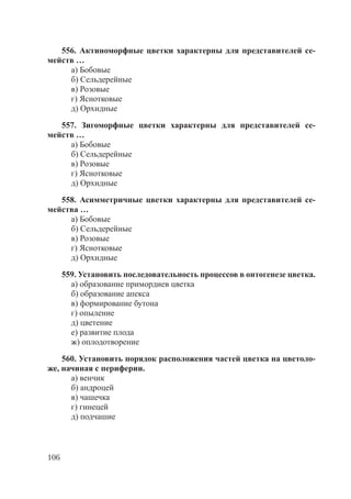 106
556. Актиноморфные цветки характерны для представителей се-
мейств …
а) Бобовые
б) Сельдерейные
в) Розовые
г) Яснотковые
д) Орхидные
557. Зигоморфные цветки характерны для представителей се-
мейств …
а) Бобовые
б) Сельдерейные
в) Розовые
г) Яснотковые
д) Орхидные
558. Асимметричные цветки характерны для представителей се-
мейства …
а) Бобовые
б) Сельдерейные
в) Розовые
г) Яснотковые
д) Орхидные
559. Установить последовательность процессов в онтогенезе цветка.
а) образование примордиев цветка
б) образование апекса
в) формирование бутона
г) опыление
д) цветение
е) развитие плода
ж) оплодотворение
560. Установить порядок расположения частей цветка на цветоло-
же, начиная с периферии.
а) венчик
б) андроцей
в) чашечка
г) гинецей
д) подчашие
Copyright ОАО «ЦКБ «БИБКОМ» & ООО «Aгентство Kнига-Cервис»
 