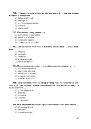 107
561. Установить порядок расположения тканей стенки пыльника,
начиная с периферии.
а) фиброзный слой
б) эпидермис
в) дегенерирующий слой
г) тапетум
д) археспорий
562. К околоцветнику относятся …
а) цветоножка и цветоложе
б) чашечка и венчик
в) тычинки и пестик
г) стаминодии и лепестки
563. Совокупность чашечки и венчика составляет … околоцвет-
ник.
а) простой
б) двойной
в) сложный
г) венчиковидный
д) чашечковидный
564. Околоцветник называется двойным, если он состоит из …
а) пестиков и тычинок
б) чашечки и венчика
в) чашечки и тычинок
г) венчика и тычинок
д) венчика и пестика
565. Если околоцветник не дифференцирован на чашечку и вен-
чик, а состоит из совокупности однородных листков околоцветника, то
он называется ...
а) актиноморфным
б) двойным
в) простым
г) сложным
д) пестичным
566. При отсутствии венчика простой околоцветник называется …
а) актиноморфным
б) двойным
в) венчиковидным
Copyright ОАО «ЦКБ «БИБКОМ» & ООО «Aгентство Kнига-Cервис»
 