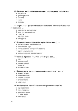 10
35. Физиологически активными веществами клетки являются ...
а) витамины
б) фитогормоны
в) углеводы
г) белки
д) липиды
36. Нормальное физиологическое состояние клетки наблюдается
при явлении …
а) выпуклого плазмолиза
б) вогнутого плазмолиза
в) тургора
г) деплазмолиза
д) циторриза
37. Перинуклеарным называется расстояние между …
а) плазмалеммой и тонопластом
б) оболочками ядра
в) тонопластом и клеточной стенкой
г) ядром и вакуолями
д) митохондриями и пластидами
38. Одномембранная оболочка характерна для ...
а) ядра
б) митохондрий
в) хлоропластов
г) лизосом
д) лейкопластов
39. Накопление в клеточных стенках лигнина ведет к их ...
а) одревеснению
б) опробковению
в) минерализации
г) кутинизации
д) мацерации
40. Накопление в клеточных стенках суберина ведет к их …
а) одревеснению
б) опробковению
в) минерализации
г) кутинизации
д) мацерации
Copyright ОАО «ЦКБ «БИБКОМ» & ООО «Aгентство Kнига-Cервис»
 