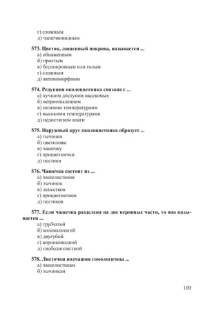 109
г) сложным
д) чашечковидным
573. Цветок, лишенный покрова, называется ...
а) обнаженным
б) простым
в) беспокровным или голым
г) сложным
д) актиноморфным
574. Редукция околоцветника связана с ...
а) лучшим доступом насекомых
б) ветроопылением
в) низкими температурами
г) высокими температурами
д) недостатком влаги
575. Наружный круг околоцветника образует ...
а) тычинки
б) цветоложе
в) чашечку
г) прицветнички
д) пестики
576. Чашечка состоит из ...
а) чашелистиков
б) тычинок
в) лепестков
г) прицветничков
д) пестиков
577. Если чашечка разделена на две неровные части, то она назы-
вается ...
а) трубчатой
б) колокольчатой
в) двугубой
г) воронковидной
д) свободнолистной
578. Листочки подчашия гомологичны ...
а) чашелистикам
б) тычинкам
Copyright ОАО «ЦКБ «БИБКОМ» & ООО «Aгентство Kнига-Cервис»
 
