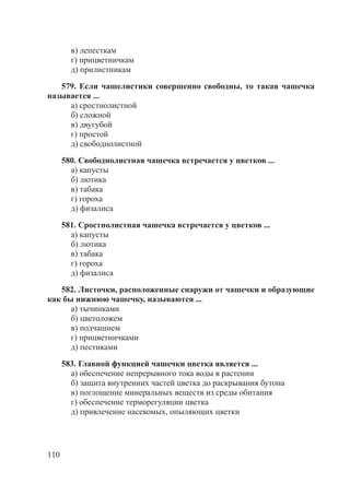 110
в) лепесткам
г) прицветничкам
д) прилистникам
579. Если чашелистики совершенно свободны, то такая чашечка
называется ...
а) сростнолистной
б) сложной
в) двугубой
г) простой
д) свободнолистной
580. Свободнолистная чашечка встречается у цветков ...
а) капусты
б) лютика
в) табака
г) гороха
д) физалиса
581. Сростнолистная чашечка встречается у цветков ...
а) капусты
б) лютика
в) табака
г) гороха
д) физалиса
582. Листочки, расположенные снаружи от чашечки и образующие
как бы нижнюю чашечку, называются ...
а) тычинками
б) цветоложем
в) подчашием
г) прицветничками
д) пестиками
583. Главной функцией чашечки цветка является ...
а) обеспечение непрерывного тока воды в растении
б) защита внутренних частей цветка до раскрывания бутона
в) поглощение минеральных веществ из среды обитания
г) обеспечение терморегуляции цветка
д) привлечение насекомых, опыляющих цветки
Copyright ОАО «ЦКБ «БИБКОМ» & ООО «Aгентство Kнига-Cервис»
 