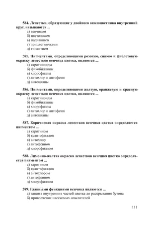 111
584. Лепестки, образующие у двойного околоцветника внутренний
круг, называются ...
а) венчиком
б) цветоложем
в) подчашием
г) прицветничками
д) гипантием
585. Пигментами, определяющими розовую, синюю и фиолетовую
окраску лепестков венчика цветка, являются ...
а) каротиноиды
б) фикобиллины
в) хлорофиллы
г) антохлор и антофеин
д) антоцианы
586. Пигментами, определяющими желтую, оранжевую и красную
окраску лепестков венчика цветка, являются ...
а) каротиноиды
б) фикобиллины
в) хлорофиллы
г) антохлор и антофеин
д) антоцианы
587. Коричневая окраска лепестков венчика цветка определяется
пигментом ...
а) каротином
б) ксантофиллом
в) антохлор
г) антофеином
д) хлорофиллом
588. Лимонно-желтая окраска лепестков венчика цветка определя-
ется пигментом ...
а) каротином
б) ксантофиллом
в) антохлором
г) антофеином
д) хлорофиллом
589. Главными функциями венчика являются ...
а) защита внутренних частей цветка до раскрывания бутона
б) привлечение насекомых опылителей
Copyright ОАО «ЦКБ «БИБКОМ» & ООО «Aгентство Kнига-Cервис»
 