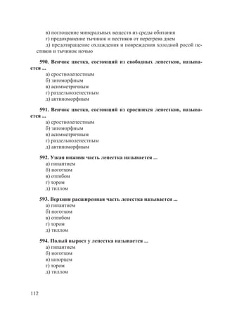 112
в) поглощение минеральных веществ из среды обитания
г) предохранение тычинок и пестиков от перегрева днем
д) предотвращение охлаждения и повреждения холодной росой пе-
стиков и тычинок ночью
590. Венчик цветка, состоящий из свободных лепестков, называ-
ется ...
а) сростнолепестным
б) зигоморфным
в) асимметричным
г) раздельнолепестным
д) актиноморфным
591. Венчик цветка, состоящий из сросшихся лепестков, называ-
ется ...
а) сростнолепестным
б) зигоморфным
в) асимметричным
г) раздельнолепестным
д) актиноморфным
592. Узкая нижняя часть лепестка называется ...
а) гипантием
б) ноготком
в) отгибом
г) тором
д) тиллом
593. Верхняя расширенная часть лепестка называется ...
а) гипантием
б) ноготком
в) отгибом
г) тором
д) тиллом
594. Полый вырост у лепестка называется ...
а) гипантием
б) ноготком
в) шпорцем
г) тором
д) тиллом
Copyright ОАО «ЦКБ «БИБКОМ» & ООО «Aгентство Kнига-Cервис»
 