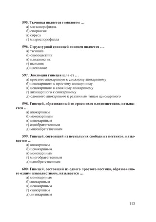 113
595. Тычинка является гомологом …
а) мегаспорофилла
б) спорангия
в) соруса
г) микроспорофилла
596. Структурной единицей гинецея является …
а) тычинка
б) околоцветник
в) плодолистик
г) пыльник
д) цветоложе
597. Эволюция гинецея шла от …
а) простого апокарпного к сложному апокарпному
б) ценокарпного к простому апокарпному
в) ценокарпного к сложному апокарпному
г) лизикарпного к синкарпному
д) сложного апокарпного к различным типам ценокарпного
598. Гинецей, образованный из сросшихся плодолистиков, называ-
ется …
а) апокарпным
б) монокарпным
в) ценокарпным
г) однобратственным
д) многобратственным
599. Гинецей, состоящий из нескольких свободных пестиков, назы-
вается …
а) апокарпным
б) ценокарпным
в) монокарпным
г) многобратственным
д) однобратственным
600. Гинецей, состоящий из одного простого пестика, образованно-
го одним плодолистиком, называется …
а) монокарпным
б) апокарпным
в) ценокарпным
г) синкарпным
д) лизикарпным
Copyright ОАО «ЦКБ «БИБКОМ» & ООО «Aгентство Kнига-Cервис»
 