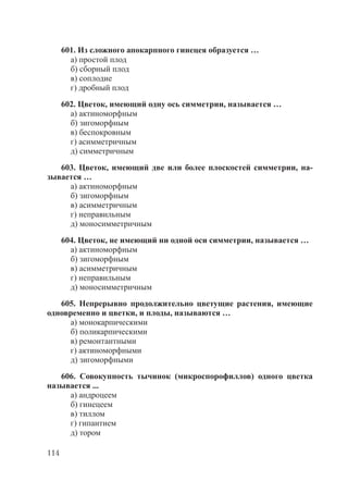 114
601. Из сложного апокарпного гинецея образуется …
а) простой плод
б) сборный плод
в) соплодие
г) дробный плод
602. Цветок, имеющий одну ось симметрии, называется …
а) актиноморфным
б) зигоморфным
в) беспокровным
г) асимметричным
д) симметричным
603. Цветок, имеющий две или более плоскостей симметрии, на-
зывается …
а) актиноморфным
б) зигоморфным
в) асимметричным
г) неправильным
д) моносимметричным
604. Цветок, не имеющий ни одной оси симметрии, называется …
а) актиноморфным
б) зигоморфным
в) асимметричным
г) неправильным
д) моносимметричным
605. Непрерывно продолжительно цветущие растения, имеющие
одновременно и цветки, и плоды, называются …
а) монокарпическими
б) поликарпическими
в) ремонтантными
г) актиноморфными
д) зигоморфными
606. Совокупность тычинок (микроспорофиллов) одного цветка
называется ...
а) андроцеем
б) гинецеем
в) тиллом
г) гипантием
д) тором
Copyright ОАО «ЦКБ «БИБКОМ» & ООО «Aгентство Kнига-Cервис»
 