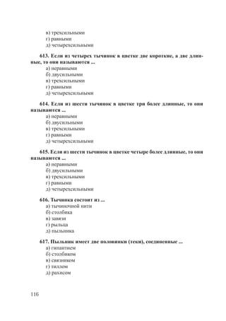 116
в) трехсильными
г) равными
д) четырехсильными
613. Если из четырех тычинок в цветке две короткие, а две длин-
ные, то они называются ...
а) неравными
б) двусильными
в) трехсильными
г) равными
д) четырехсильными
614. Если из шести тычинок в цветке три более длинные, то они
называются ...
а) неравными
б) двусильными
в) трехсильными
г) равными
д) четырехсильными
615. Если из шести тычинок в цветке четыре более длинные, то они
называются ...
а) неравными
б) двусильными
в) трехсильными
г) равными
д) четырехсильными
616. Тычинка состоит из ...
а) тычиночной нити
б) столбика
в) завязи
г) рыльца
д) пыльника
617. Пыльник имеет две половинки (теки), соединенные ...
а) гипантием
б) столбиком
в) связником
г) тиллом
д) рахисом
Copyright ОАО «ЦКБ «БИБКОМ» & ООО «Aгентство Kнига-Cервис»
 