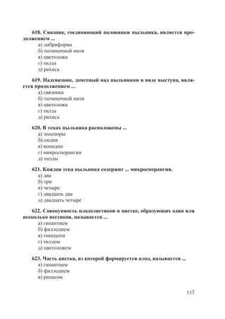 117
618. Связник, соединяющий половинки пыльника, является про-
должением ...
а) либриформа
б) тычиночной нити
в) цветоложа
г) тилла
д) рахиса
619. Надсвязник, заметный над пыльником в виде выступа, явля-
ется продолжением ...
а) связника
б) тычиночной нити
в) цветоложа
г) тилла
д) рахиса
620. В теках пыльника расположены ...
а) зооспоры
б) оидии
в) конидии
г) микроспорангии
д) тиллы
621. Каждая тека пыльника содержит ... микроспорангия.
а) два
б) три
в) четыре
г) двадцать два
д) двадцать четыре
622. Совокупность плодолистиков в цветке, образующих один или
несколько пестиков, называется ...
а) гипантием
б) филлодием
в) гинецеем
г) тиллом
д) цветоложем
623. Часть цветка, из которой формируется плод, называется ...
а) гипантием
б) филлодием
в) рахисом
Copyright ОАО «ЦКБ «БИБКОМ» & ООО «Aгентство Kнига-Cервис»
 