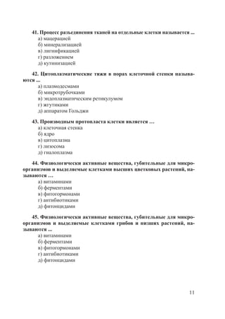 11
41. Процесс разъединения тканей на отдельные клетки называется ...
а) мацерацией
б) минерализацией
в) лигнификацией
г) разложением
д) кутинизацией
42. Цитоплазматические тяжи в порах клеточной стенки называ-
ются ...
а) плазмодесмами
б) микротрубочками
в) эндоплазматическим ретикулумом
г) жгутиками
д) аппаратом Гольджи
43. Производным протопласта клетки является …
а) клеточная стенка
б) ядро
в) цитоплазма
г) лизосома
д) гиалоплазма
44. Физиологически активные вещества, губительные для микро-
организмов и выделяемые клетками высших цветковых растений, на-
зываются …
а) витаминами
б) ферментами
в) фитогормонами
г) антибиотиками
д) фитонцидами
45. Физиологически активные вещества, губительные для микро-
организмов и выделяемые клетками грибов и низших растений, на-
зываются ...
а) витаминами
б) ферментами
в) фитогормонами
г) антибиотиками
д) фитонцидами
Copyright ОАО «ЦКБ «БИБКОМ» & ООО «Aгентство Kнига-Cервис»
 