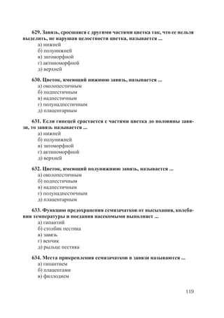 119
629. Завязь, сросшаяся с другими частями цветка так, что ее нельзя
выделить, не нарушая целостности цветка, называется ...
а) нижней
б) полунижней
в) зигоморфной
г) актиноморфной
д) верхней
630. Цветок, имеющий нижнюю завязь, называется ...
а) околопестичным
б) подпестичным
в) надпестичным
г) полунадпестичным
д) плацентарным
631. Если гинецей срастается с частями цветка до половины завя-
зи, то завязь называется ...
а) нижней
б) полунижней
в) зигоморфной
г) актиноморфной
д) верхней
632. Цветок, имеющий полунижнюю завязь, называется ...
а) околопестичным
б) подпестичным
в) надпестичным
г) полунадпестичным
д) плацентарным
633. Функцию предохранения семязачатков от высыхания, колеба-
ния температуры и поедания насекомыми выполняет ...
а) гипантий
б) столбик пестика
в) завязь
г) венчик
д) рыльце пестика
634. Места прикрепления семязачатков в завязи называются ...
а) гипантием
б) плацентами
в) филлодием
Copyright ОАО «ЦКБ «БИБКОМ» & ООО «Aгентство Kнига-Cервис»
 