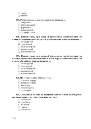 120
г) тором
д) тиллом
635. Расположение плацент в завязи называется ...
а) геофилией
б) детерминацией
в) формацией
г) плацентацией
д) гетерофиллией
636. Плацентация, при которой семязачатки располагаются по
краям плодолистиков в два ряда вдоль брюшных швов, называется ...
а) зигоморфной
б) сутуральной
в) актиноморфной
г) ламинальной
д) асимметричной
637. Плацентация, при которой семязачатки располагаются по
всей внутренней поверхности завязи или в определенных местах ее, но
не вдоль брюшного шва, называется ...
а) зигоморфной
б) сутуральной
в) актиноморфной
г) ламинальной
д) асимметричной
638. Из стенки завязи развивается …
а) семенная кожура
б) зародыш семени
в) эндосперм
г) околоплодник
д) перисперм
639. Отходящая обычно от верхушки завязи тонкая цилиндриче-
ская стерильная часть пестика называется ...
а) гипантием
б) столбиком
в) рыльцем
г) тиллом
д) плацентой
Copyright ОАО «ЦКБ «БИБКОМ» & ООО «Aгентство Kнига-Cервис»
 