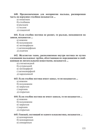 121
640. Предназначенная для восприятия пыльцы, расширенная
часть на верхушке столбика называется ...
а) гипантием
б) столбиком
в) рыльцем
г) тиллом
д) плацентой
641. Если столбик пестика не развит, то рыльце, находящееся на
завязи, называется ...
а) нижним
б) полунижним
в) зигоморфным
г) актиноморфным
д) сидячим
642. Железистая ткань, расположенная внутри пестика по путям
следования пыльцевых трубок, облегчающая их передвижение и снаб-
жающая их питательными веществами, называется ...
а) стигматоидной
б) сутуральной
в) зигоморфной
г) актиноморфной
д) паренхимной
643. Если столбик пестика имеет канал, то он называется ...
а) нижним
б) полунижним
в) закрытым
г) верхним
д) открытым
644. Если столбик пестика не имеет канала, то он называется ...
а) нижним
б) полунижним
в) закрытым
г) верхним
д) открытым
645. Гинецей, состоящий из одного плодолистика, называется ...
а) ценокарпным
б) монокарпным
в) синкарпным
Copyright ОАО «ЦКБ «БИБКОМ» & ООО «Aгентство Kнига-Cервис»
 