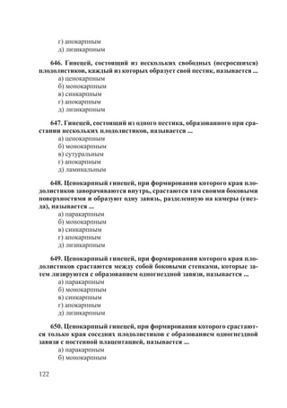 122
г) апокарпным
д) лизикарпным
646. Гинецей, состоящий из нескольких свободных (несросшихся)
плодолистиков, каждый из которых образует свой пестик, называется ...
а) ценокарпным
б) монокарпным
в) синкарпным
г) апокарпным
д) лизикарпным
647. Гинецей, состоящий из одного пестика, образованного при сра-
стании нескольких плодолистиков, называется ...
а) ценокарпным
б) монокарпным
в) сутуральным
г) апокарпным
д) ламинальным
648. Ценокарпный гинецей, при формировании которого края пло-
долистиков заворачиваются внутрь, срастаются там своими боковыми
поверхностями и образуют одну завязь, разделенную на камеры (гнез-
да), называется ...
а) паракарпным
б) монокарпным
в) синкарпным
г) апокарпным
д) лизикарпным
649. Ценокарпный гинецей, при формировании которого края пло-
долистиков срастаются между собой боковыми стенками, которые за-
тем лизируются с образованием одногнездной завязи, называется ...
а) паракарпным
б) монокарпным
в) синкарпным
г) апокарпным
д) лизикарпным
650. Ценокарпный гинецей, при формировании которого срастают-
ся только края соседних плодолистиков с образованием одногнездной
завязи с постенной плацентацией, называется ...
а) паракарпным
б) монокарпным
Copyright ОАО «ЦКБ «БИБКОМ» & ООО «Aгентство Kнига-Cервис»
 