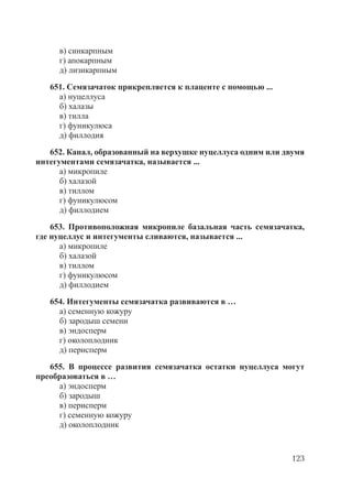123
в) синкарпным
г) апокарпным
д) лизикарпным
651. Семязачаток прикрепляется к плаценте с помощью ...
а) нуцеллуса
б) халазы
в) тилла
г) фуникулюса
д) филлодия
652. Канал, образованный на верхушке нуцеллуса одним или двумя
интегументами семязачатка, называется ...
а) микропиле
б) халазой
в) тиллом
г) фуникулюсом
д) филлодием
653. Противоположная микропиле базальная часть семязачатка,
где нуцеллус и интегументы сливаются, называется ...
а) микропиле
б) халазой
в) тиллом
г) фуникулюсом
д) филлодием
654. Интегументы семязачатка развиваются в …
а) семенную кожуру
б) зародыш семени
в) эндосперм
г) околоплодник
д) перисперм
655. В процессе развития семязачатка остатки нуцеллуса могут
преобразоваться в …
а) эндосперм
б) зародыш
в) перисперм
г) семенную кожуру
д) околоплодник
Copyright ОАО «ЦКБ «БИБКОМ» & ООО «Aгентство Kнига-Cервис»
 