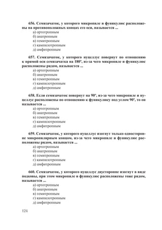 124
656. Семязачаток, у которого микропиле и фуникулюс расположе-
ны на противоположных концах его оси, называется ...
а) ортотропным
б) анатропным
в) гемитропным
г) кампилотропным
д) амфитропным
657. Семязачаток, у которого нуцеллус повернут по отношению
к прямой оси семязачатка на 180º, из-за чего микропиле и фуникулюс
расположены рядом, называется ...
а) ортотропным
б) анатропным
в) гемитропным
г) кампилотропным
д) амфитропным
658. Если семязачаток повернут на 90º, из-за чего микропиле и ну-
целлус расположены по отношению к фуникулюсу под углом 90º, то он
называется ...
а) ортотропным
б) анатропным
в) гемитропным
г) кампилотропным
д) амфитропным
659. Семязачаток, у которого нуцеллус изогнут только односторон-
не микропилярным концом, из-за чего микропиле и фуникулюс рас-
положены рядом, называется ...
а) ортотропным
б) анатропным
в) гемитропным
г) кампилотропным
д) амфитропным
660. Семязачаток, у которого нуцеллус двусторонне изогнут в виде
подковы, при этом микропиле и фуникулюс расположены тоже рядом,
называется ...
а) ортотропным
б) анатропным
в) гемитропным
г) кампилотропным
д) амфитропным
Copyright ОАО «ЦКБ «БИБКОМ» & ООО «Aгентство Kнига-Cервис»
 