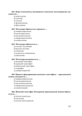 125
661. Ядро семязачатка, являющееся гомологом мегаспорангия, на-
зывается ...
а) нуцеллусом
б) халазой
в) тиллом
г) фуникулюсом
д) филлодием
662. Мегаспора образуется в процессе ...
а) микроспорогенеза
б) мегаспорогенеза
в) мегагаметогенеза
г) микрогаметогенеза
д) соматогамии
663. Мегаспора образуется в ...
а) гнездах пыльников
б) рыльце пестика
в) гипантии
г) нуцеллусе семязачатка
д) цветоложе
664. Мегаспора развивается в …
а) женский гаметофит
б) мужской гаметофит
в) обоеполый гаметофит
г) спорофит
д) микроспорангий
665. Процесс формирования женского гаметофита – зародышевого
мешка, называется ...
а) микроспорогенезом
б) мегаспорогенезом
в) мегагаметогенезом
г) микрогаметогенезом
д) соматогамией
666. Женский гаметофит (8-ядерный зародышевый мешок) образу-
ется из …
а) клеток нуцеллуса
б) мегаспор
в) клеток интегументов
Copyright ОАО «ЦКБ «БИБКОМ» & ООО «Aгентство Kнига-Cервис»
 