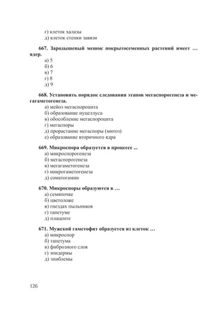 126
г) клеток халазы
д) клеток стенки завязи
667. Зародышевый мешок покрытосеменных растений имеет …
ядер.
а) 5
б) 6
в) 7
г) 8
д) 9
668. Установить порядок следования этапов мегаспорогенеза и ме-
гагаметогенеза.
а) мейоз мегаспороцита
б) образование нуцеллуса
в) обособление мегаспороцита
г) мегаспоры
д) прорастание мегаспоры (митоз)
е) образование вторичного ядра
669. Микроспора образуется в процессе ...
а) микроспорогенеза
б) мегаспорогенеза
в) мегагаметогенеза
г) микрогаметогенеза
д) соматогамии
670. Микроспоры образуются в …
а) семяпочке
б) цветоложе
в) гнездах пыльников
г) тапетуме
д) плаценте
671. Мужской гаметофит образуется из клеток …
а) микроспор
б) тапетума
в) фиброзного слоя
г) эпидермы
д) эпиблемы
Copyright ОАО «ЦКБ «БИБКОМ» & ООО «Aгентство Kнига-Cервис»
 