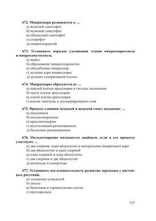 127
672. Микроспора развивается в …
а) женский гаметофит
б) мужской гаметофит
в) обоеполый гаметофит
г) спорофит
д) микроспорангий
673. Установить порядок следования этапов микроспорогенеза
и микрогаметогенеза.
а) мейоз
б) образование микроспороцитов
в) обособление микроспор
г) деление ядра микроспоры
д) деление генеративной клетки
674. Микроспоры образуются из …
а) каждой клетки археспория в гнездах пыльников
б) части клеток археспория
в) одной клетки археспория
г) клеток тапетума и дегенерирующего слоя
675. Процесс слияния мужской и женской гамет называют …
а) опылением
б) оплодотворением
в) кроссинговером
г) вегетативным размножением
д) бесполым размножением
676. Оплодотворение называется двойным, если в его процессе
участвуют …
а) два спермия, одна яйцеклетка и центральное (вторичное) ядро
б) две яйцеклетки и один спермий
в) один спермий и одна яйцеклетка
г) два спермия и две яйцеклетки
д) антиподы и синергиды
677. Установить последовательность развития зародыша у цветко-
вых растений.
а) заложение семядолей
б) зигота
в) базальная и терминальная клетка
г) предзародыш
Copyright ОАО «ЦКБ «БИБКОМ» & ООО «Aгентство Kнига-Cервис»
 