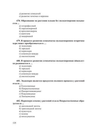 128
д) развитие семядолей
е) развитие почечки и корешка
678. Образование на растении плодов без оплодотворения называ-
ется ...
а) гетерофиллией
б) партенокарпией
в) кроссинговером
г) ацитозом
д) мацерацией
679. В процессе развития семязачатка оплодотворенное вторичное
ядро может преобразоваться в …
а) эндосперм
б) зародыш
в) перисперм
г) семенную кожуру
д) околоплодник
680. В процессе развития семязачатка оплодотворенная яйцеклет-
ка развивается в …
а) эндосперм
б) зародыш
в) перисперм
г) семенную кожуру
д) околоплодник
681. Эндосперм является продуктом полового процесса у растений
отдела …
а) Голосеменные
б) Покрытосеменные
в) Папоротниковидные
г) Плауновидные
д) Хвощевидные
682. Перисперм семени у растений отдела Покрытосеменные обра-
зуется из ...
а) диплоидной зиготы
б) триплоидной зиготы
в) нуцеллуса
г) халазы
д) интегументов
Copyright ОАО «ЦКБ «БИБКОМ» & ООО «Aгентство Kнига-Cервис»
 