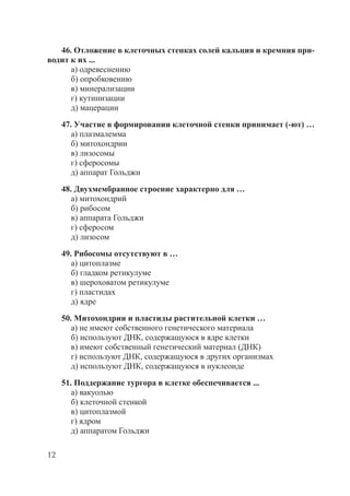 12
46. Отложение в клеточных стенках солей кальция и кремния при-
водит к их ...
а) одревеснению
б) опробковению
в) минерализации
г) кутинизации
д) мацерации
47. Участие в формировании клеточной стенки принимает (-ют) …
а) плазмалемма
б) митохондрии
в) лизосомы
г) сферосомы
д) аппарат Гольджи
48. Двухмембранное строение характерно для …
а) митохондрий
б) рибосом
в) аппарата Гольджи
г) сферосом
д) лизосом
49. Рибосомы отсутствуют в …
а) цитоплазме
б) гладком ретикулуме
в) шероховатом ретикулуме
г) пластидах
д) ядре
50. Митохондрии и пластиды растительной клетки …
а) не имеют собственного генетического материала
б) используют ДНК, содержащуюся в ядре клетки
в) имеют собственный генетический материал (ДНК)
г) используют ДНК, содержащуюся в других организмах
д) используют ДНК, содержащуюся в нуклеоиде
51. Поддержание тургора в клетке обеспечивается ...
а) вакуолью
б) клеточной стенкой
в) цитоплазмой
г) ядром
д) аппаратом Гольджи
Copyright ОАО «ЦКБ «БИБКОМ» & ООО «Aгентство Kнига-Cервис»
 