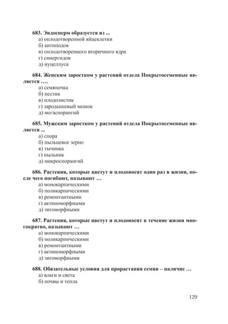 129
683. Эндосперм образуется из ...
а) оплодотворенной яйцеклетки
б) антиподов
в) оплодотворенного вторичного ядра
г) синергидов
д) нуцеллуса
684. Женским заростком у растений отдела Покрытосеменные яв-
ляется ….
а) семяпочка
б) пестик
в) плодолистик
г) зародышевый мешок
д) мегаспорангий
685. Мужским заростком у растений отдела Покрытосеменные яв-
ляется ...
а) спора
б) пыльцевое зерно
в) тычинка
г) пыльник
д) микроспорангий
686. Растения, которые цветут и плодоносят один раз в жизни, по-
сле чего погибают, называют …
а) монокарпическими
б) поликарпическими
в) ремонтантными
г) актиноморфными
д) зигоморфными
687. Растения, которые цветут и плодоносят в течение жизни мно-
гократно, называют …
а) монокарпическими
б) поликарпическими
в) ремонтантными
г) актиноморфными
д) зигоморфными
688. Обязательные условия для прорастания семян – наличие …
а) влаги и света
б) почвы и тепла
Copyright ОАО «ЦКБ «БИБКОМ» & ООО «Aгентство Kнига-Cервис»
 