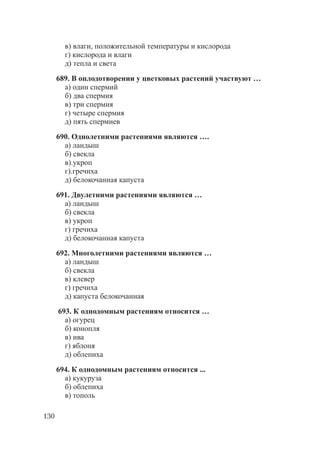 130
в) влаги, положительной температуры и кислорода
г) кислорода и влаги
д) тепла и света
689. В оплодотворении у цветковых растений участвуют …
а) один спермий
б) два спермия
в) три спермия
г) четыре спермия
д) пять спермиев
690. Однолетними растениями являются ….
а) ландыш
б) свекла
в).укроп
г).гречиха
д) белокочанная капуста
691. Двулетними растениями являются …
а) ландыш
б) свекла
в) укроп
г) гречиха
д) белокочанная капуста
692. Многолетними растениями являются …
а) ландыш
б) свекла
в) клевер
г) гречиха
д) капуста белокочанная
693. К однодомным растениям относится …
а) огурец
б) конопля
в) ива
г) яблоня
д) облепиха
694. К однодомным растениям относится ...
а) кукуруза
б) облепиха
в) тополь
Copyright ОАО «ЦКБ «БИБКОМ» & ООО «Aгентство Kнига-Cервис»
 