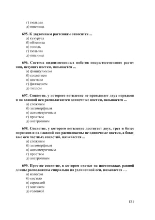 131
г) тюльпан
д) пшеница
695. К двудомным растениям относится ...
а) кукуруза
б) облепиха
в) тополь
г) тюльпан
д) пшеница
696. Система видоизмененных побегов покрытосеменного расте-
ния, несущих цветки, называется ...
а) фуникулюсом
б) соцветием
в) цветком
г) филлодием
д) тиллом
697. Соцветие, у которого ветвление не превышает двух порядков
и на главной оси располагаются одиночные цветки, называется ...
а) сложным
б) зигоморфным
в) асимметричным
г) простым
д) анатропным
698. Соцветие, у которого ветвление достигает двух, трех и более
порядков и на главной оси расположены не одиночные цветки, а боко-
вые оси частных соцветий, называется ...
а) сложным
б) зигоморфным
в) асимметричным
г) простым
д) анатропным
699. Простое соцветие, в котором цветки на цветоножках равной
длины расположены спирально на удлиненной оси, называется …
а) колосом
б) кистью
в) сережкой
г) зонтиком
д) головкой
Copyright ОАО «ЦКБ «БИБКОМ» & ООО «Aгентство Kнига-Cервис»
 