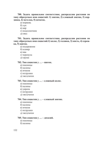 132
700. Задать правильное соответствие, распределив растения по
типу образуемых ими соцветий: 1) зонтик, 2) сложный зонтик, 3) кор-
зинка, 4) метелка, 5) початок.
а) морковь
б) лук
в) аир
г) подсолнечник
д) овес
701. Задать правильное соответствие, распределив растения по
типу образуемых ими соцветий:1) колос, 2) головка, 3) кисть, 4) сереж-
ка, 5) щиток.
а) подорожник
б) клевер
в) ива
г) черемуха
д) груша
702. Тип соцветия у … – щиток.
а) пшеницы
б) калины
в) ячменя
г) петрушки
д) звездчатки
703. Тип соцветия у … – сложный колос.
а) пшеницы
б) калины
в) укропа
г) петрушки
д) звездчатки
704. Тип соцветия у … – сложный зонтик.
а) пшеницы
б) калины
в) ячменя
г) петрушки
д) звездчатки
705. Тип соцветия у … – дихазий.
а) пшеницы
б) калины
Copyright ОАО «ЦКБ «БИБКОМ» & ООО «Aгентство Kнига-Cервис»
 