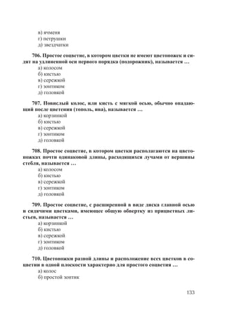 133
в) ячменя
г) петрушки
д) звездчатки
706. Простое соцветие, в котором цветки не имеют цветоножек и си-
дят на удлиненной оси первого порядка (подорожник), называется …
а) колосом
б) кистью
в) сережкой
г) зонтиком
д) головкой
707. Повислый колос, или кисть с мягкой осью, обычно опадаю-
щий после цветения (тополь, ива), называется …
а) корзинкой
б) кистью
в) сережкой
г) зонтиком
д) головкой
708. Простое соцветие, в котором цветки располагаются на цвето-
ножках почти одинаковой длины, расходящихся лучами от вершины
стебля, называется …
а) колосом
б) кистью
в) сережкой
г) зонтиком
д) головкой
709. Простое соцветие, с расширенной в виде диска главной осью
и сидячими цветками, имеющее общую обвертку из прицветных ли-
стьев, называется …
а) корзинкой
б) кистью
в) сережкой
г) зонтиком
д) головкой
710. Цветоножки разной длины и расположение всех цветков в со-
цветии в одной плоскости характерно для простого соцветия …
а) колос
б) простой зонтик
Copyright ОАО «ЦКБ «БИБКОМ» & ООО «Aгентство Kнига-Cервис»
 