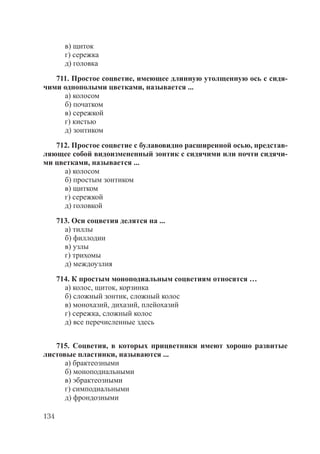 134
в) щиток
г) сережка
д) головка
711. Простое соцветие, имеющее длинную утолщенную ось с сидя-
чими однополыми цветками, называется ...
а) колосом
б) початком
в) сережкой
г) кистью
д) зонтиком
712. Простое соцветие с булавовидно расширенной осью, представ-
ляющее собой видоизмененный зонтик с сидячими или почти сидячи-
ми цветками, называется ...
а) колосом
б) простым зонтиком
в) щитком
г) сережкой
д) головкой
713. Оси соцветия делятся на ...
а) тиллы
б) филлодии
в) узлы
г) трихомы
д) междоузлия
714. К простым моноподиальным соцветиям относятся …
а) колос, щиток, корзинка
б) сложный зонтик, сложный колос
в) монохазий, дихазий, плейохазий
г) сережка, сложный колос
д) все перечисленные здесь
715. Соцветия, в которых прицветники имеют хорошо развитые
листовые пластинки, называются ...
а) брактеозными
б) моноподиальными
в) эбрактеозными
г) симподиальными
д) фрондозными
Copyright ОАО «ЦКБ «БИБКОМ» & ООО «Aгентство Kнига-Cервис»
 