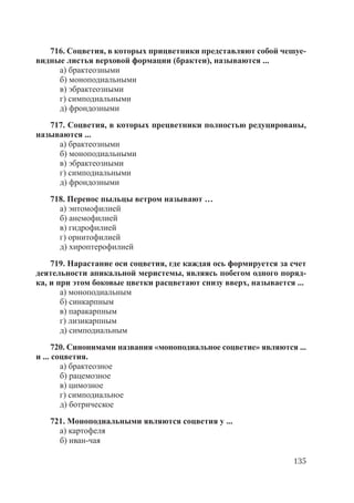 135
716. Соцветия, в которых прицветники представляют собой чешуе-
видные листья верховой формации (брактеи), называются ...
а) брактеозными
б) моноподиальными
в) эбрактеозными
г) симподиальными
д) фрондозными
717. Соцветия, в которых прецветники полностью редуцированы,
называются ...
а) брактеозными
б) моноподиальными
в) эбрактеозными
г) симподиальными
д) фрондозными
718. Перенос пыльцы ветром называют …
а) энтомофилией
б) анемофилией
в) гидрофилией
г) орнитофилией
д) хироптерофилией
719. Нарастание оси соцветия, где каждая ось формируется за счет
деятельности апикальной меристемы, являясь побегом одного поряд-
ка, и при этом боковые цветки расцветают снизу вверх, называется ...
а) моноподиальным
б) синкарпным
в) паракарпным
г) лизикарпным
д) симподиальным
720. Синонимами названия «моноподиальное соцветие» являются ...
и ... соцветия.
а) брактеозное
б) рацемозное
в) цимозное
г) симподиальное
д) ботрическое
721. Моноподиальными являются соцветия у ...
а) картофеля
б) иван-чая
Copyright ОАО «ЦКБ «БИБКОМ» & ООО «Aгентство Kнига-Cервис»
 
