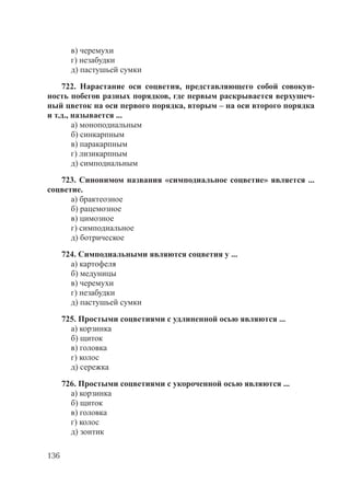136
в) черемухи
г) незабудки
д) пастушьей сумки
722. Нарастание оси соцветия, представляющего собой совокуп-
ность побегов разных порядков, где первым раскрывается верхушеч-
ный цветок на оси первого порядка, вторым – на оси второго порядка
и т.д., называется ...
а) моноподиальным
б) синкарпным
в) паракарпным
г) лизикарпным
д) симподиальным
723. Синонимом названия «симподиальное соцветие» является ...
соцветие.
а) брактеозное
б) рацемозное
в) цимозное
г) симподиальное
д) ботрическое
724. Симподиальными являются соцветия у ...
а) картофеля
б) медуницы
в) черемухи
г) незабудки
д) пастушьей сумки
725. Простыми соцветиями с удлиненной осью являются ...
а) корзинка
б) щиток
в) головка
г) колос
д) сережка
726. Простыми соцветиями с укороченной осью являются ...
а) корзинка
б) щиток
в) головка
г) колос
д) зонтик
Copyright ОАО «ЦКБ «БИБКОМ» & ООО «Aгентство Kнига-Cервис»
 