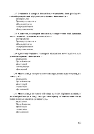 137
727. Соцветия, в которых апикальные меристемы осей расходуют-
ся на формирование верхушечного цветка, называются ...
а) закрытыми
б) неопределенными
в) бокоцветными
г) определенными
д) верхоцветными
728. Соцветия, в которых апикальные меристемы осей остаются
в вегетативном состоянии, называются ...
а) открытыми
б) неопределенными
в) бокоцветными
г) определенными
д) верхоцветными
729. Цимозное соцветие, у которого каждая ось несет одну ось сле-
дующего порядка, называется ...
а) дихазием
б) плейохазием
в) метелкой
г) монохазием
д) головкой
730. Монохазий, у которого все оси направлены в одну сторону, на-
зывается ...
а) дихазием
б) плейохазием
в) метелкой
г) завитком
д) извилиной
731. Монохазий, у которого оси более высоких порядков направле-
ны попеременно то в одну, то в другую сторону по отношению к осям
более низких порядков, называется ...
а) дихазием
б) плейохазием
в) метелкой
г) завитком
д) извилиной
Copyright ОАО «ЦКБ «БИБКОМ» & ООО «Aгентство Kнига-Cервис»
 